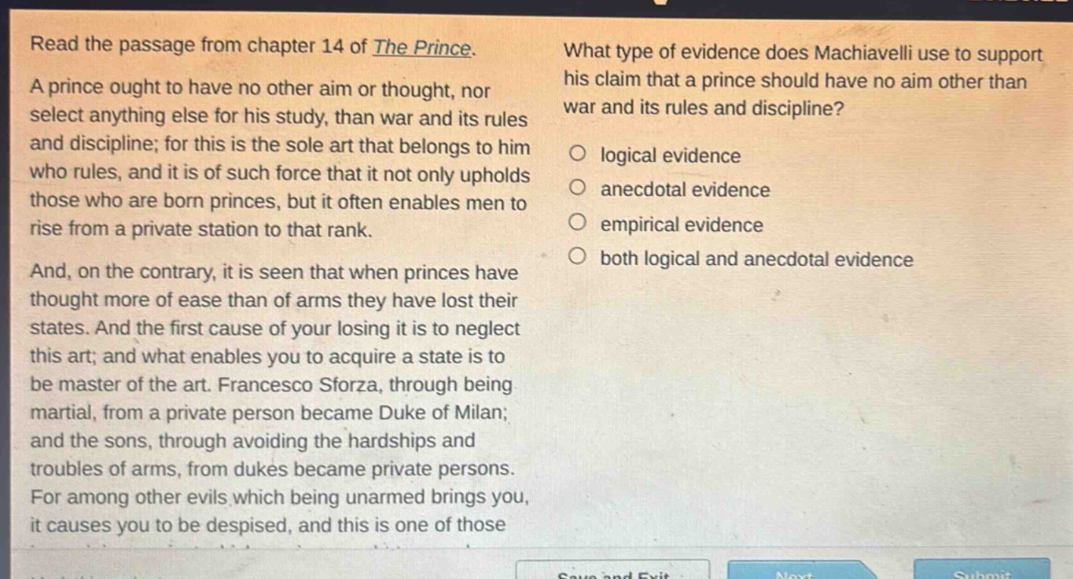 read the passage from chapter 14 of the prince. a prince ought to have no other aim or thought, nor select anything else for his study, than war and its rules and discipline; for this is the sole art that belongs to him who rules, and it is of such force that it not only upholds those who are born princes, but it often enables men to rise from a private station to that rank. and, on the contrary, it is seen that when princes have thought more of ease than of arms they have lost their states. and the first cause of your losing it is to neglect this art; and what enables you to acquire a state is to be master of the art. francesco sforza, through being martial, from a private person became duke of milan; and the sons, through avoiding the hardships and troubles of arms, from dukes became private persons. for among other evils which being unarmed brings you, it causes you to be despised, and this is one of those what type of evidence does machiavelli use to support his claim that a prince should have no aim other than war and its rules and discipline? logical evidence anecdotal evidence empirical evidence both logical and anecdotal evidence