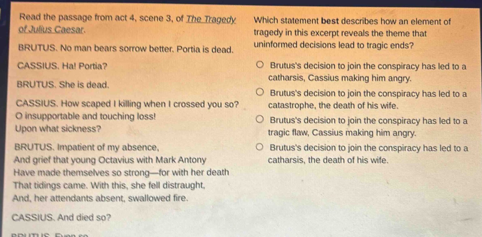 read the passage from act 4, scene 3, of the tragedy of julius caesar. brutus. no man bears sorrow better. portia is dead. cassius. ha! portia? brutus. she is dead. cassius. how scaped i killing when i crossed you so? o insupportable and touching loss! upon what sickness? brutus. impatient of my absence, and grief that young octavius with mark antony have made themselves so strong—for with her death that tidings came. with this, she fell distraught, and, her attendants absent, swallowed fire. cassius. and died so? which statement best describes how an element of tragedy in this excerpt reveals the theme that uninformed decisions lead to tragic ends? brutuss decision to join the conspiracy has led to a catharsis, cassius making him angry. brutuss decision to join the conspiracy has led to a catastrophe, the death of his wife. brutuss decision to join the conspiracy has led to a tragic flaw, cassius making him angry. brutuss decision to join the conspiracy has led to a catharsis, the death of his wife.