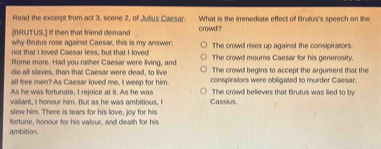 read the excerpt from act 3, scene 2, of julius caesar. brutus. if then that friend demand why brutus rose against caesar, this is my answer: not that i loved caesar less, but that i loved rome more. had you rather caesar were living, and die all slaves, than that caesar were dead, to live all free men? as caesar loved me, i weep for him. as he was fortunate, i rejoice at it. as he was valiant, i honour him. but as he was ambitious, i slew him. there is tears for his love, joy for his fortune, honour for his valour, and death for his ambition. what is the immediate effect of brutuss speech on the crowd? the crowd rises up against the conspirators. the crowd mourns caesar for his generosity. the crowd begins to accept the argument that the conspirators were obligated to murder caesar. the crowd believes that brutus was lied to by cassius.