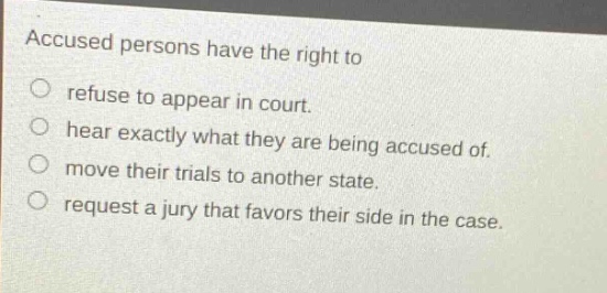 accused persons have the right to\nrefuse to appear in court.\nhear exactly what they are being accused of.\nmove their trials to another state.\nrequest a jury that favors their side in the case.
