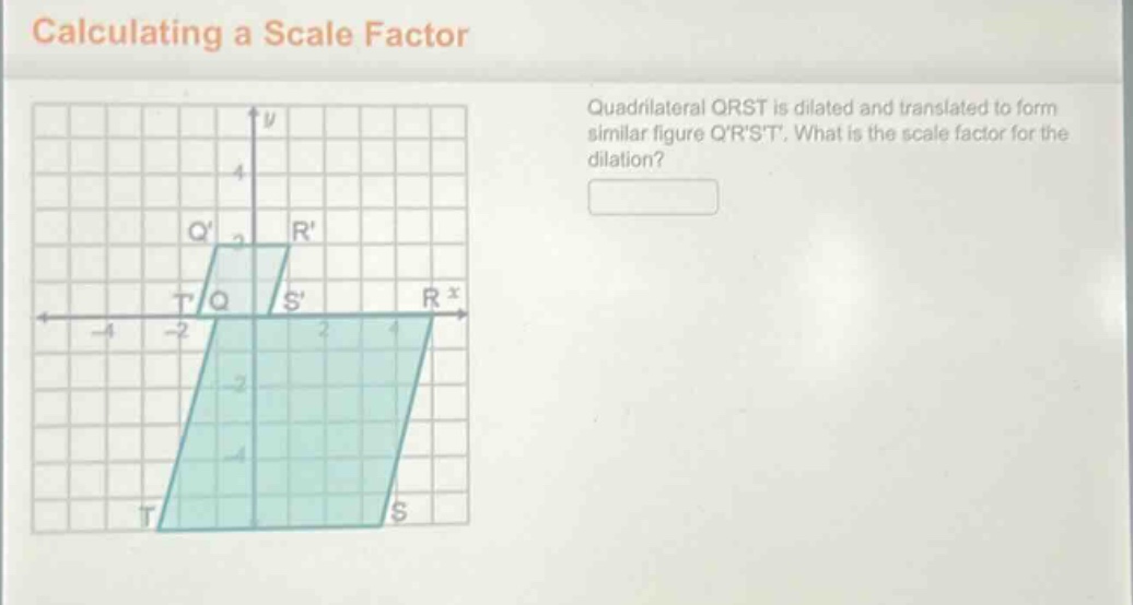 calculating a scale factor\nquadrilateral qrst is dilated and translated to form similar figure qrst. what is the scale factor for the dilation?