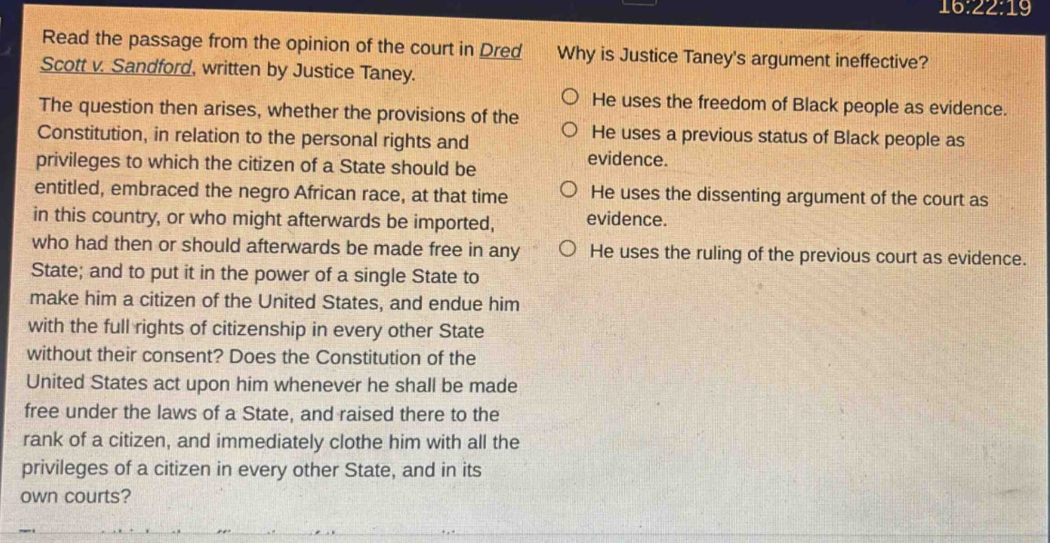 read the passage from the opinion of the court in dred scott v. sandford, written by justice taney. the question then arises, whether the provisions of the constitution, in relation to the personal rights and privileges to which the citizen of a state should be entitled, embraced the negro african race, at that time in this country, or who might afterwards be imported, who had then or should afterwards be made free in any state; and to put it in the power of a single state to make him a citizen of the united states, and endue him with the full rights of citizenship in every other state without their consent? does the constitution of the united states act upon him whenever he shall be made free under the laws of a state, and raised there to the rank of a citizen, and immediately clothe him with all the privileges of a citizen in every other state, and in its own courts? why is justice taneys argument ineffective? he uses the freedom of black people as evidence. he uses a previous status of black people as evidence. he uses the dissenting argument of the court as evidence. he uses the ruling of the previous court as evidence.
