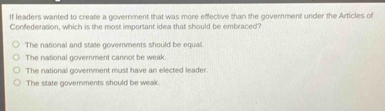if leaders wanted to create a government that was more effective than the government under the articles of confederation, which is the most important idea that should be embraced?\nthe national and state governments should be equal.\nthe national government cannot be weak.\nthe national government must have an elected leader.\nthe state governments should be weak.