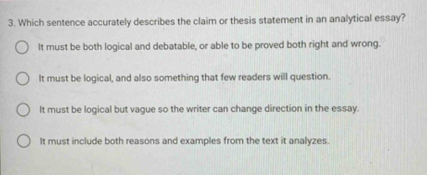 3. which sentence accurately describes the claim or thesis statement in an analytical essay? it must be both logical and debatable, or able to be proved both right and wrong. it must be logical, and also something that few readers will question. it must be logical but vague so the writer can change direction in the essay. it must include both reasons and examples from the text it analyzes.