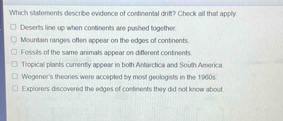 which statements describe evidence of continental drift? check all that apply. deserts line up when continents are pushed together. mountain ranges often appear on the edges of continents. fossils of the same animals appear on different continents. tropical plants currently appear in both antarctica and south america. wegeners theories were accepted by most geologists in the 1960s. explorers discovered the edges of continents they did not know about.