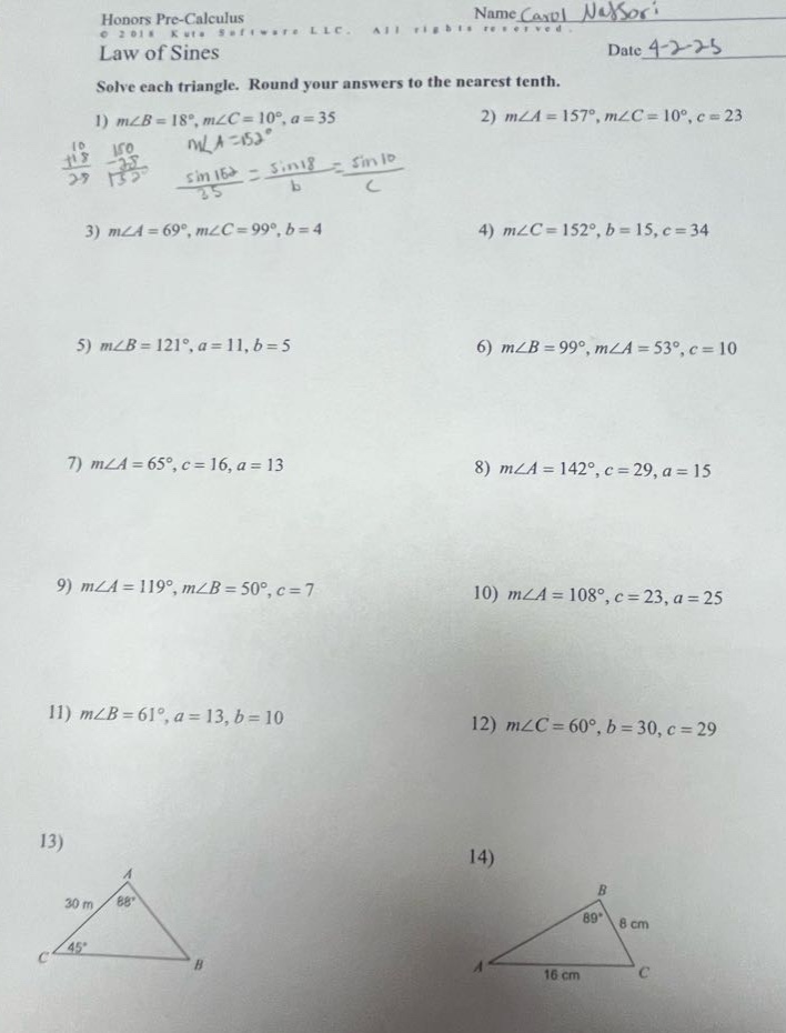 honors pre - calculus\n© 2018 kuta software llc. all rights reserved.\nlaw of sines\nsolve each triangle. round your answers to the nearest tenth.\n1) m∠b = 18°, m∠c = 10°, a = 35\n2) m∠a = 157°, m∠c = 10°, c = 23\n3) m∠a = 69°, m∠c = 99°, b = 4\n4) m∠c = 152°, b = 15, c = 34\n5) m∠b = 121°, a = 11, b = 5\n6) m∠b = 99°, m∠a = 53°, c = 10\n7) m∠a = 65°, c = 16, a = 13\n8) m∠a = 142°, c = 29, a = 15\n9) m∠a = 119°, m∠b = 50°, c = 7\n10) m∠a = 108°, c = 23, a = 25\n11) m∠b = 61°, a = 13, b = 10\n12) m∠c = 60°, b = 30, c = 29\n13)\n14)