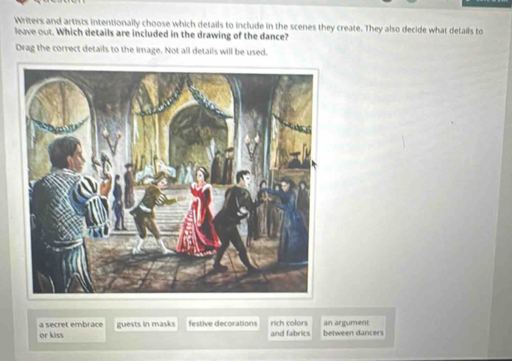 writers and artists intentionally choose which details to include in the scenes they create. they also decide what details to leave out. which details are included in the drawing of the dance? drag the correct details to the image. not all details will be used. a secret embrace or kiss guests in masks festive decorations rich colors and fabrics an argument between dancers