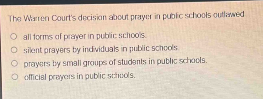 the warren courts decision about prayer in public schools outlawed\no all forms of prayer in public schools.\no silent prayers by individuals in public schools.\no prayers by small groups of students in public schools.\no official prayers in public schools.