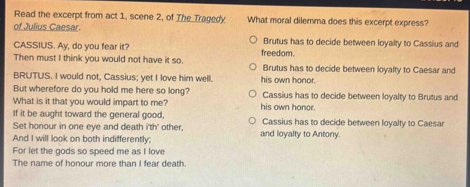 read the excerpt from act 1, scene 2, of the tragedy of julius caesar. cassius. ay, do you fear it? then must i think you would not have it so. brutus. i would not, cassius; yet i love him well. but wherefore do you hold me here so long? what is it that you would impart to me? if it be aught toward the general good, set honour in one eye and death ith other, and i will look on both indifferently; for let the gods so speed me as i love the name of honour more than i fear death. what moral dilemma does this excerpt express? brutus has to decide between loyalty to cassius and freedom. brutus has to decide between loyalty to caesar and his own honor. cassius has to decide between loyalty to brutus and his own honor. cassius has to decide between loyalty to caesar and loyalty to antony.