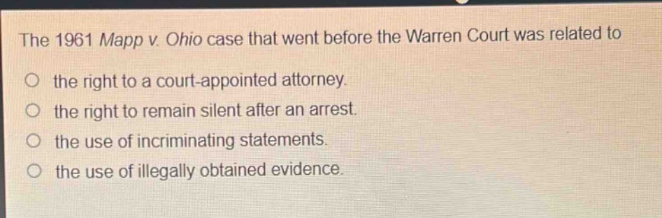 the 1961 mapp v. ohio case that went before the warren court was related to the right to a court - appointed attorney. the right to remain silent after an arrest. the use of incriminating statements. the use of illegally obtained evidence.