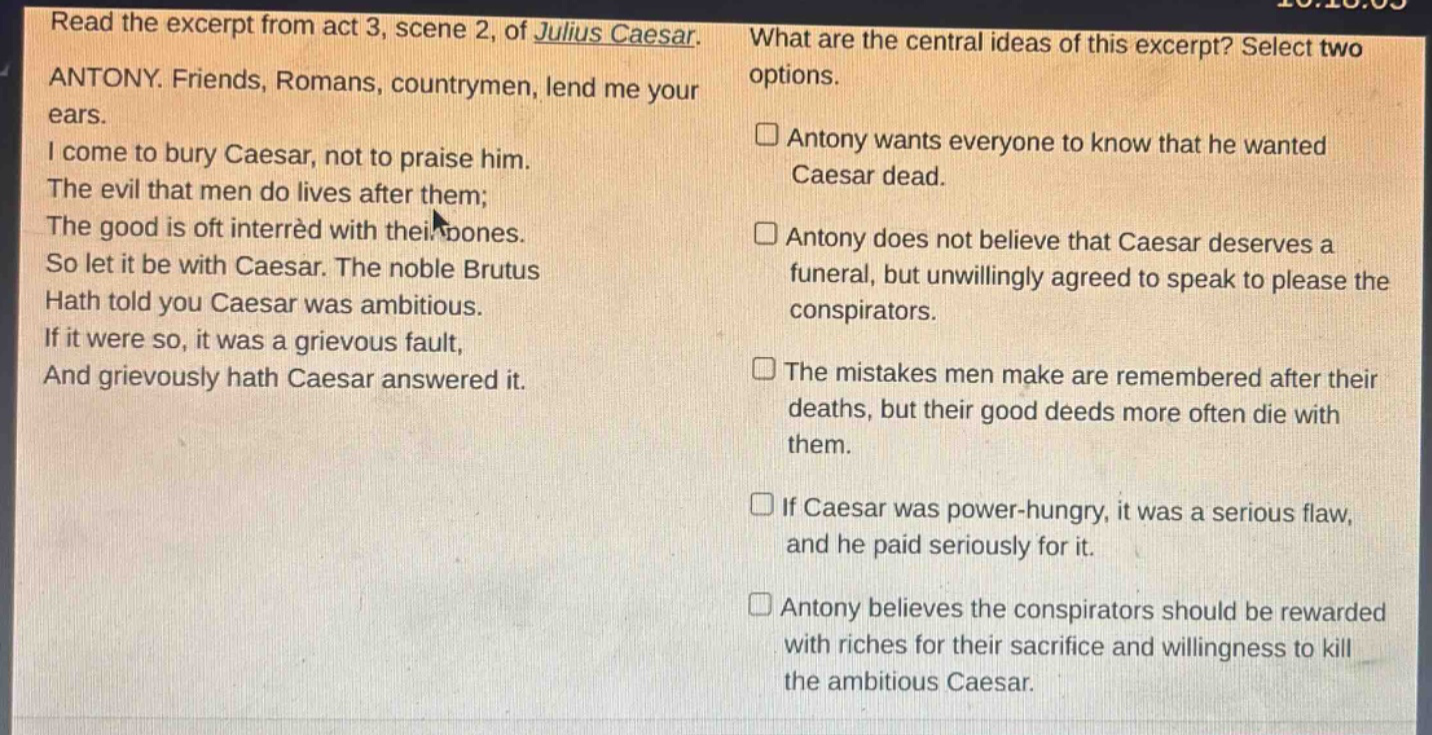 read the excerpt from act 3, scene 2, of julius caesar. antony. friends, romans, countrymen, lend me your ears. i come to bury caesar, not to praise him. the evil that men do lives after them; the good is oft interred with their bones. so let it be with caesar. the noble brutus hath told you caesar was ambitious. if it were so, it was a grievous fault, and grievously hath caesar answered it. what are the central ideas of this excerpt? select two options. antony wants everyone to know that he wanted caesar dead. antony does not believe that caesar deserves a funeral, but unwillingly agreed to speak to please the conspirators. the mistakes men make are remembered after their deaths, but their good deeds more often die with them. if caesar was power - hungry, it was a serious flaw, and he paid seriously for it. antony believes the conspirators should be rewarded with riches for their sacrifice and willingness to kill the ambitious caesar.