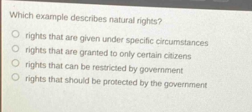 which example describes natural rights?\nrights that are given under specific circumstances\nrights that are granted to only certain citizens\nrights that can be restricted by government\nrights that should be protected by the government