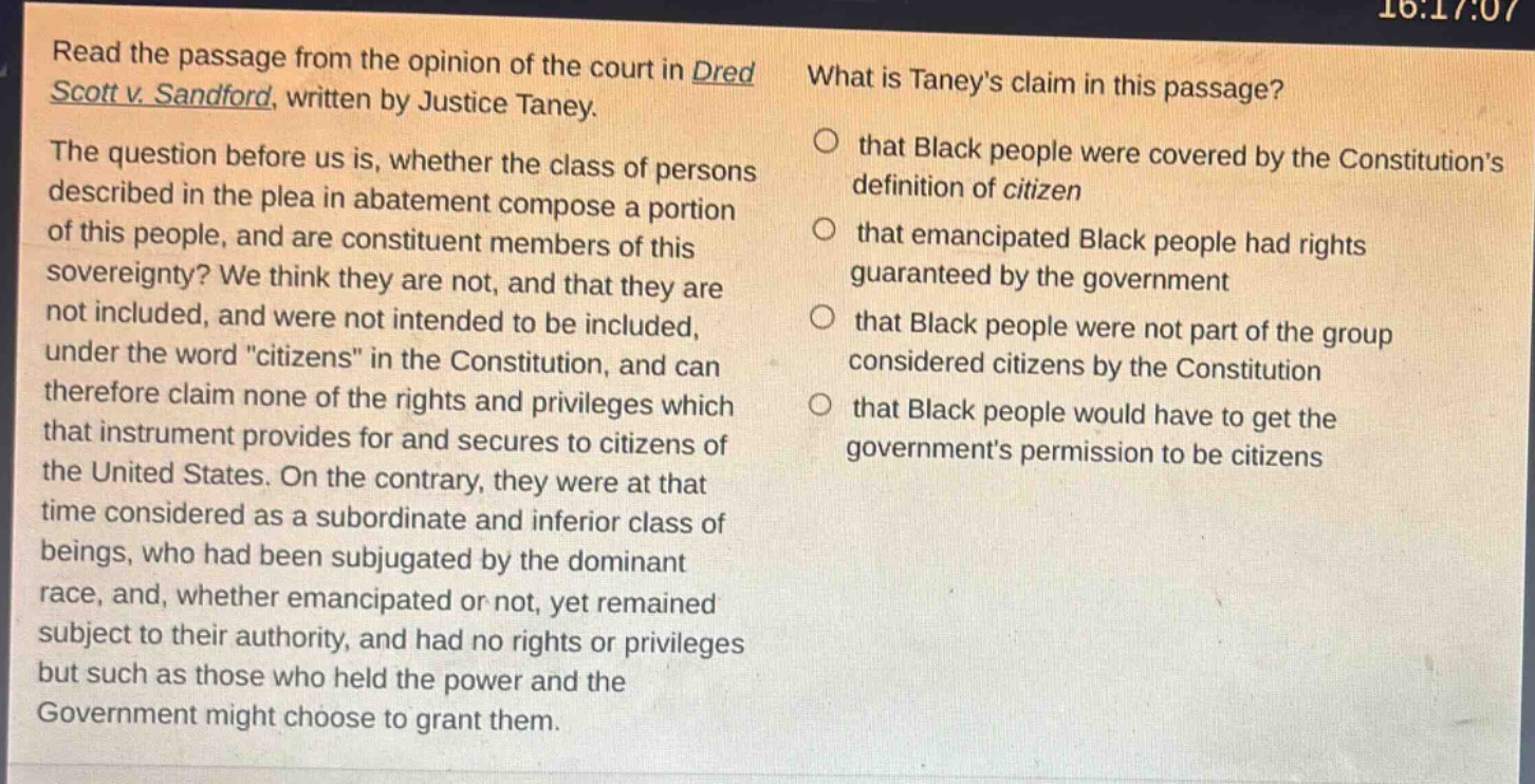 read the passage from the opinion of the court in dred scott v. sandford, written by justice taney. the question before us is, whether the class of persons described in the plea in abatement compose a portion of this people, and are constituent members of this sovereignty? we think they are not, and that they are not included, and were not intended to be included, under the word \citizens\ in the constitution, and can therefore claim none of the rights and privileges which that instrument provides for and secures to citizens of the united states. on the contrary, they were at that time considered as a subordinate and inferior class of beings, who had been subjugated by the dominant race, and, whether emancipated or not, yet remained subject to their authority, and had no rights or privileges but such as those who held the power and the government might choose to grant them. what is taneys claim in this passage? that black people were covered by the constitutions definition of citizen that emancipated black people had rights guaranteed by the government that black people were not part of the group considered citizens by the constitution that black people would have to get the governments permission to be citizens