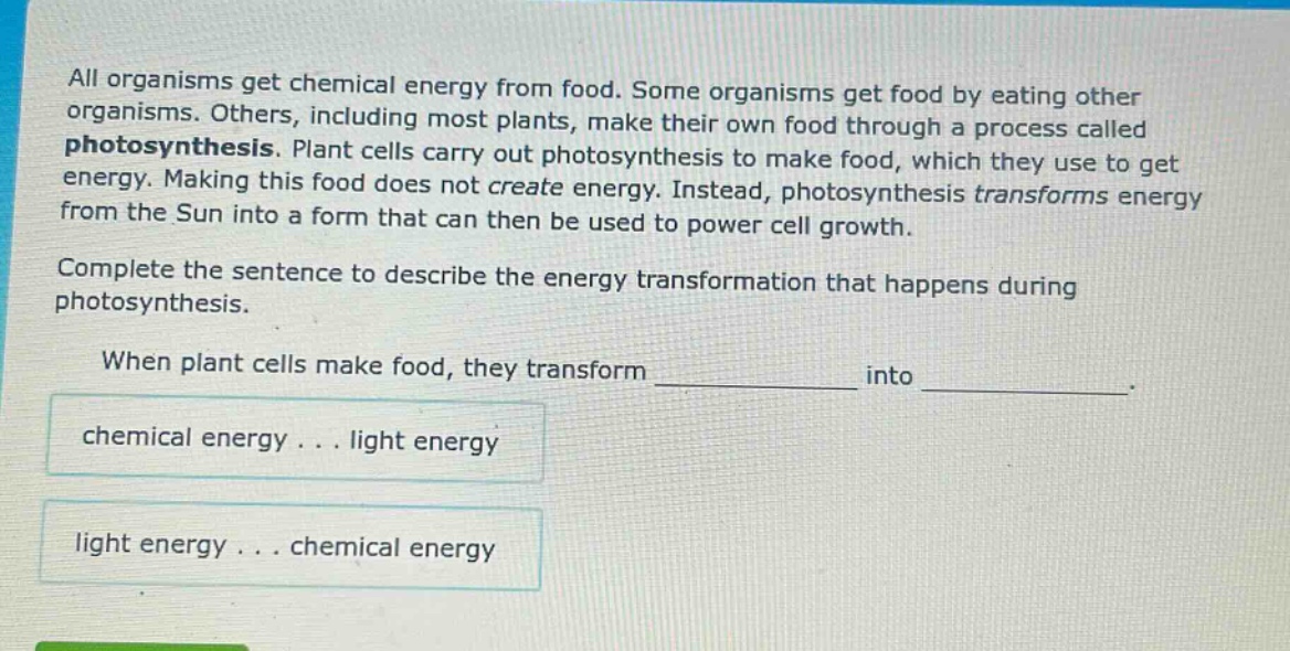 all organisms get chemical energy from food. some organisms get food by eating other organisms. others, including most plants, make their own food through a process called photosynthesis. plant cells carry out photosynthesis to make food, which they use to get energy. making this food does not create energy. instead, photosynthesis transforms energy from the sun into a form that can then be used to power cell growth. complete the sentence to describe the energy transformation that happens during photosynthesis. when plant cells make food, they transform ____________ into ____________. chemical energy... light energy light energy... chemical energy