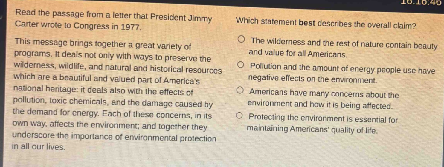 read the passage from a letter that president jimmy carter wrote to congress in 1977. this message brings together a great variety of programs. it deals not only with ways to preserve the wilderness, wildlife, and natural and historical resources which are a beautiful and valued part of americas national heritage: it deals also with the effects of pollution, toxic chemicals, and the damage caused by the demand for energy. each of these concerns, in its own way, affects the environment; and together they underscore the importance of environmental protection in all our lives. which statement best describes the overall claim? the wilderness and the rest of nature contain beauty and value for all americans. pollution and the amount of energy people use have negative effects on the environment. americans have many concerns about the environment and how it is being affected. protecting the environment is essential for maintaining americans quality of life.