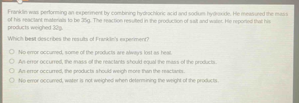 franklin was performing an experiment by combining hydrochloric acid and sodium hydroxide. he measured the mass of his reactant materials to be 35g. the reaction resulted in the production of salt and water. he reported that his products weighed 32g. which best describes the results of franklins experiment? no error occurred, some of the products are always lost as heat. an error occurred, the mass of the reactants should equal the mass of the products. an error occurred, the products should weigh more than the reactants. no error occurred, water is not weighed when determining the weight of the products.