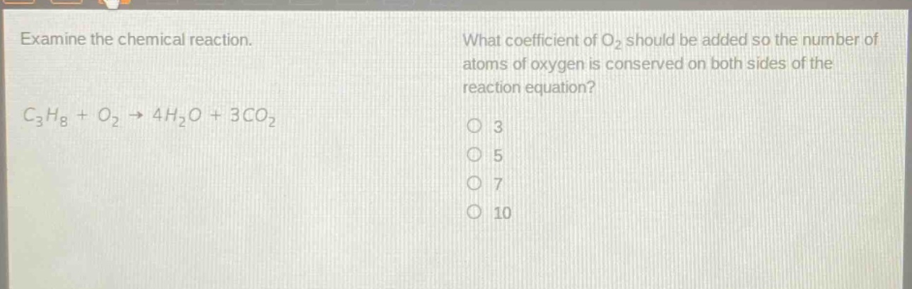 examine the chemical reaction. what coefficient of o2 should be added so the number of atoms of oxygen is conserved on both sides of the reaction equation? c3h8 + o2 → 4h2o + 3co2 3 5 7 10
