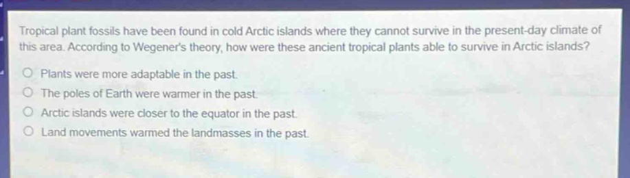 tropical plant fossils have been found in cold arctic islands where they cannot survive in the present - day climate of this area. according to wegeners theory, how were these ancient tropical plants able to survive in arctic islands? plants were more adaptable in the past. the poles of earth were warmer in the past. arctic islands were closer to the equator in the past. land movements warmed the landmasses in the past.