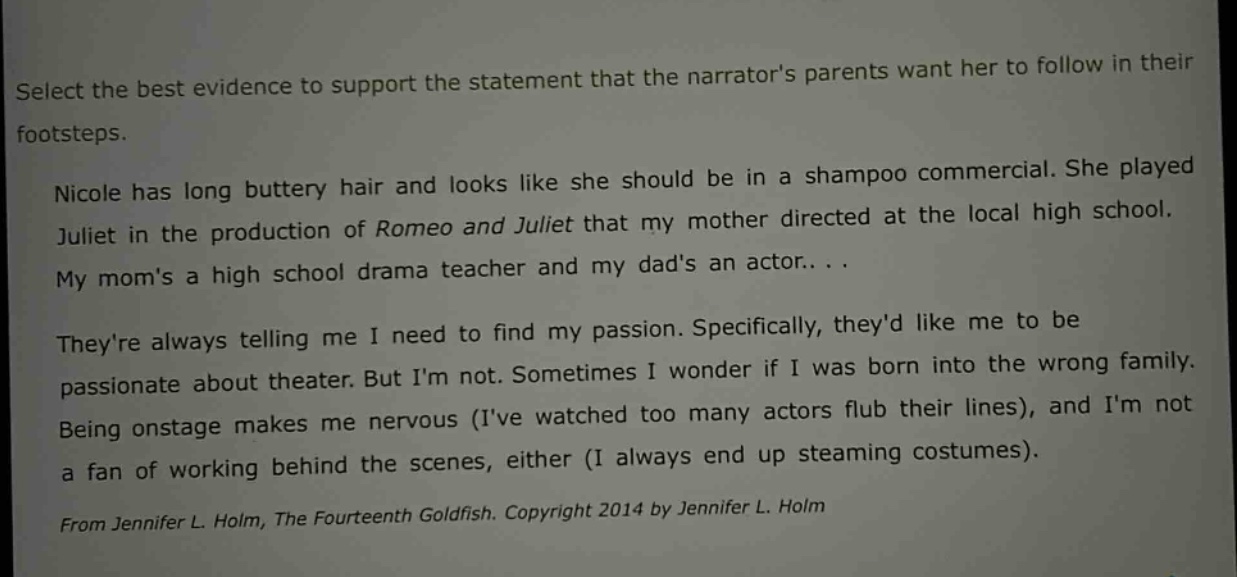 select the best evidence to support the statement that the narrators parents want her to follow in their footsteps. nicole has long buttery hair and looks like she should be in a shampoo commercial. she played juliet in the production of romeo and juliet that my mother directed at the local high school. my moms a high school drama teacher and my dads an actor... theyre always telling me i need to find my passion. specifically, theyd like me to be passionate about theater. but im not. sometimes i wonder if i was born into the wrong family. being onstage makes me nervous (ive watched too many actors flub their lines), and im not a fan of working behind the scenes, either (i always end up steaming costumes). from jennifer l. holm, the fourteenth goldfish. copyright 2014 by jennifer l. holm