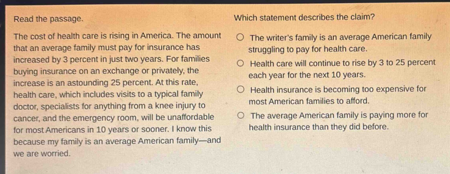 read the passage. the cost of health care is rising in america. the amount that an average family must pay for insurance has increased by 3 percent in just two years. for families buying insurance on an exchange or privately, the increase is an astounding 25 percent. at this rate, health care, which includes visits to a typical family doctor, specialists for anything from a knee injury to cancer, and the emergency room, will be unaffordable for most americans in 10 years or sooner. i know this because my family is an average american family—and we are worried. which statement describes the claim? the writers family is an average american family struggling to pay for health care. health care will continue to rise by 3 to 25 percent each year for the next 10 years. health insurance is becoming too expensive for most american families to afford. the average american family is paying more for health insurance than they did before.
