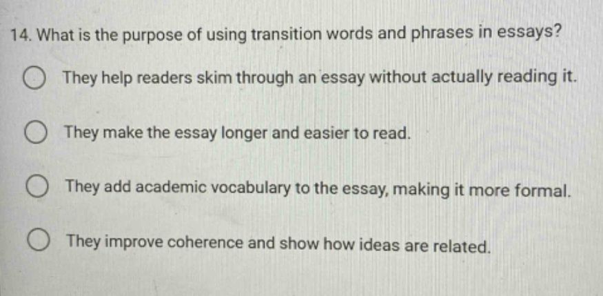 14. what is the purpose of using transition words and phrases in essays? they help readers skim through an essay without actually reading it. they make the essay longer and easier to read. they add academic vocabulary to the essay, making it more formal. they improve coherence and show how ideas are related.