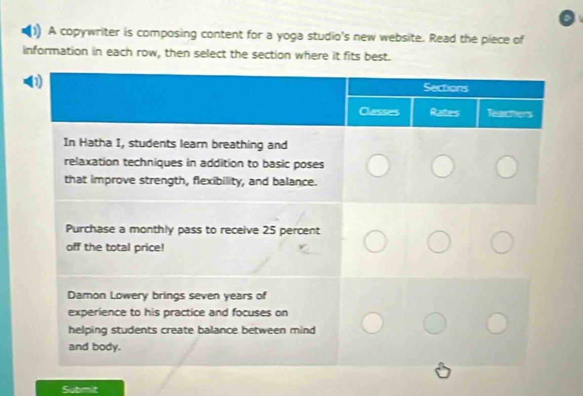 a copywriter is composing content for a yoga studios new website. read the piece of information in each row, then select the section where it fits best. sections classes rates teachers in hatha i, students learn breathing and relaxation techniques in addition to basic poses that improve strength, flexibility, and balance. purchase a monthly pass to receive 25 percent off the total price! damon lowery brings seven years of experience to his practice and focuses on helping students create balance between mind and body.