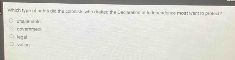 which type of rights did the colonists who drafted the declaration of independence most want to protect?\nunalienable\ngovernment\nlegal\nvoting
