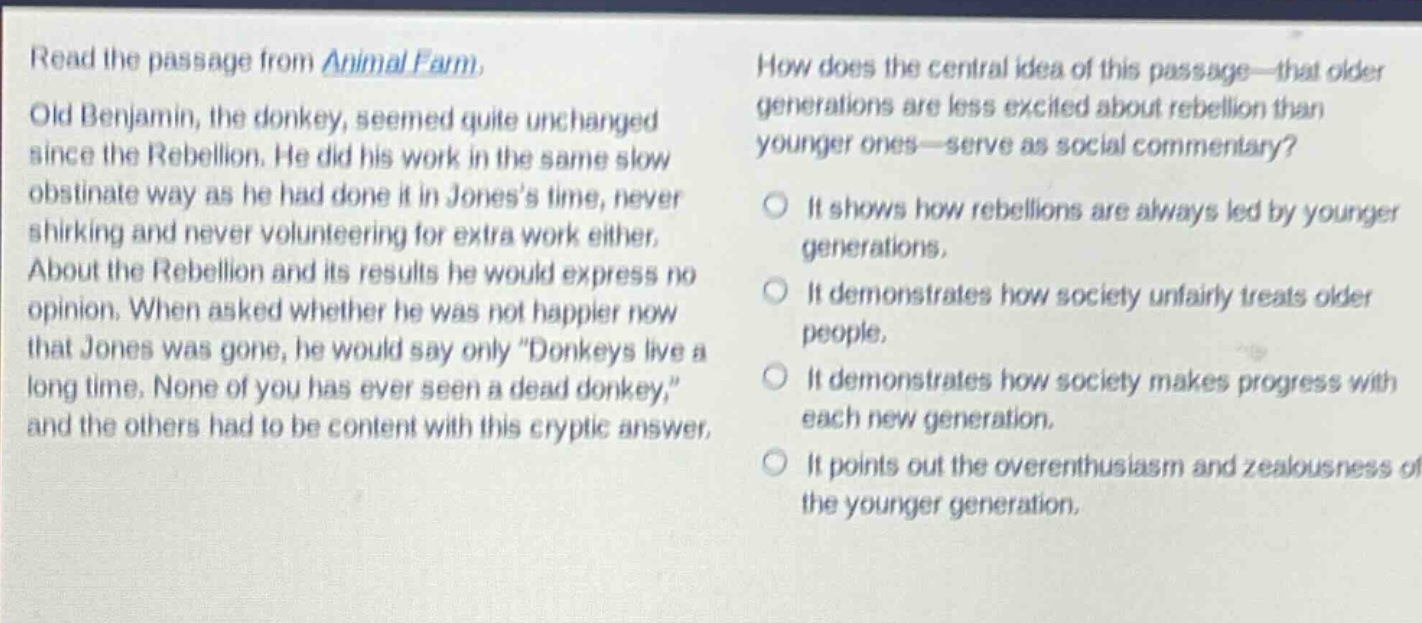 read the passage from animal farm. old benjamin, the donkey, seemed quite unchanged since the rebellion. he did his work in the same slow obstinate way as he had done it in joness time, never shirking and never volunteering for extra work either. about the rebellion and its results he would express no opinion. when asked whether he was not happier now that jones was gone, he would say only \donkeys live a long time. none of you has ever seen a dead donkey,\ and the others had to be content with this cryptic answer. how does the central idea of this passage - that older generations are less excited about rebellion than younger ones - serve as social commentary? it shows how rebellions are always led by younger generations. it demonstrates how society unfairly treats older people. it demonstrates how society makes progress with each new generation. it points out the overenthusiasm and zealousness of the younger generation.