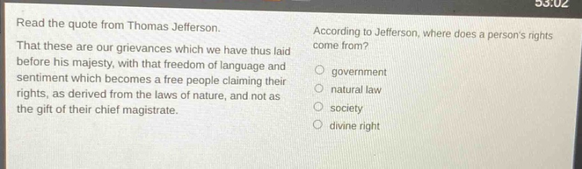 read the quote from thomas jefferson. that these are our grievances which we have thus laid before his majesty, with that freedom of language and sentiment which becomes a free people claiming their rights, as derived from the laws of nature, and not as the gift of their chief magistrate. according to jefferson, where does a persons rights come from? government natural law society divine right