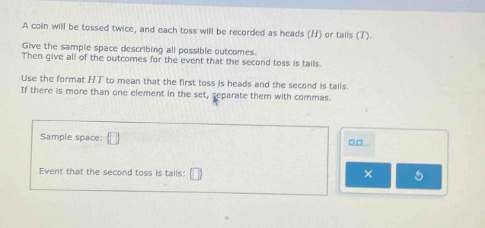 a coin will be tossed twice, and each toss will be recorded as heads (h) or tails (t). give the sample - space describing all possible outcomes. then give all of the outcomes for the event that the second toss is tails. use the format ht to mean that the first toss is heads and the second is tails. if there is more than one element in the set, separate them with commas. sample space: event that the second toss is tails: