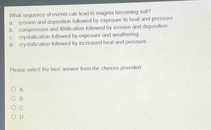 what sequence of events can lead to magma becoming soil? a. erosion and deposition followed by exposure to heat and pressure b. compression and lithification followed by erosion and deposition c. crystallization followed by exposure and weathering d. crystallization followed by increased heat and pressure please select the best answer from the choices provided a b c d