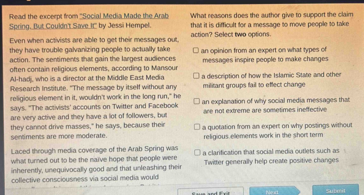 read the excerpt from \social media made the arab spring, but couldnt save it\ by jessi hempel. even when activists are able to get their messages out, they have trouble galvanizing people to actually take action. the sentiments that gain the largest audiences often contain religious elements, according to mansour al - hadj, who is a director at the middle east media research institute. \the message by itself without any religious element in it, wouldnt work in the long run,\ he says. \the activists accounts on twitter and facebook are very active and they have a lot of followers, but they cannot drive masses,\ he says, because their sentiments are more moderate. laced through media coverage of the arab spring was what turned out to be the naive hope that people were inherently, unequivocally good and that unleashing their collective consciousness via social media would what reasons does the author give to support the claim that it is difficult for a message to move people to take action? select two options. an opinion from an expert on what types of messages inspire people to make changes a description of how the islamic state and other militant groups fail to effect change an explanation of why social media messages that are not extreme are sometimes ineffective a quotation from an expert on why postings without religious elements work in the short term a clarification that social media outlets such as twitter generally help create positive changes