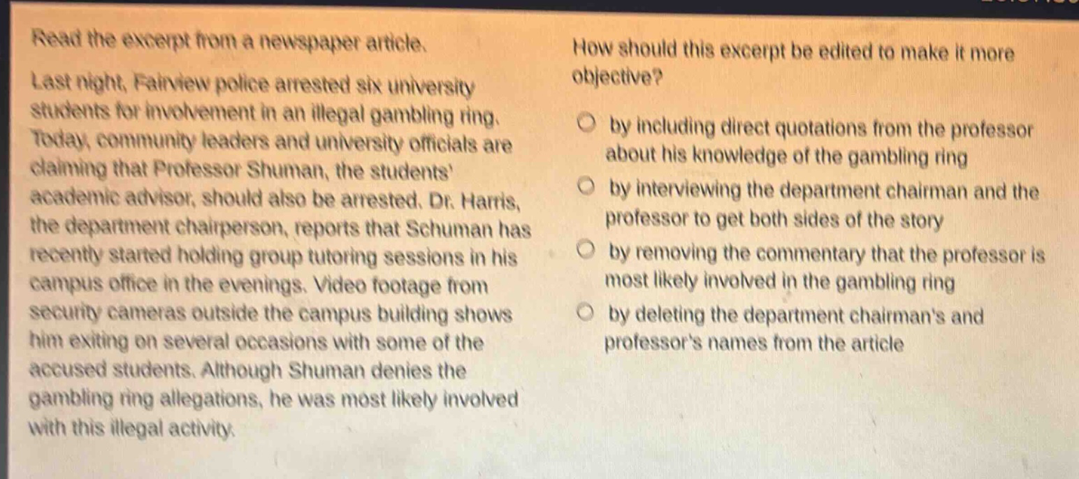 read the excerpt from a newspaper article. last night, fairview police arrested six university students for involvement in an illegal gambling ring. today, community leaders and university officials are claiming that professor shuman, the students academic advisor, should also be arrested. dr. harris, the department chairperson, reports that schuman has recently started holding group tutoring sessions in his campus office in the evenings. video footage from security cameras outside the campus building shows him exiting on several occasions with some of the accused students. although shuman denies the gambling ring allegations, he was most likely involved with this illegal activity. how should this excerpt be edited to make it more objective? by including direct quotations from the professor about his knowledge of the gambling ring by interviewing the department chairman and the professor to get both sides of the story by removing the commentary that the professor is most likely involved in the gambling ring by deleting the department chairmans and professors names from the article