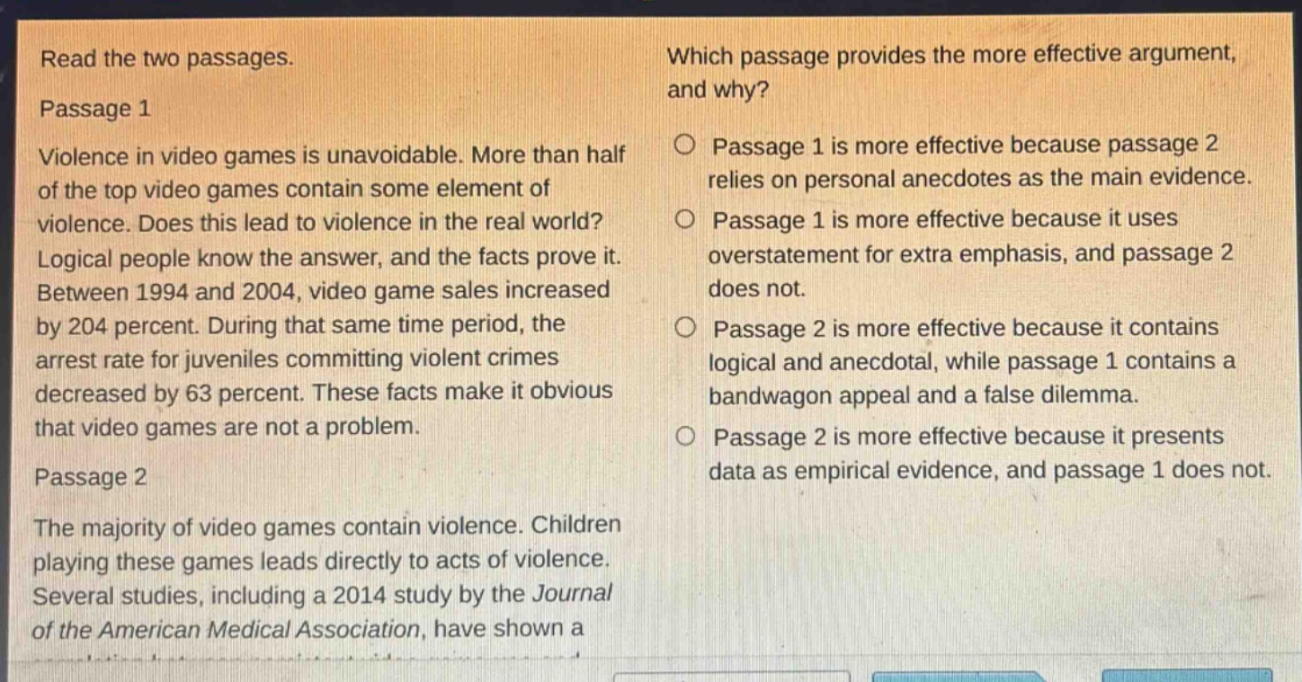 read the two passages. passage 1 violence in video games is unavoidable. more than half of the top video games contain some element of violence. does this lead to violence in the real world? logical people know the answer, and the facts prove it. between 1994 and 2004, video game sales increased by 204 percent. during that same time period, the arrest rate for juveniles committing violent crimes decreased by 63 percent. these facts make it obvious that video games are not a problem. passage 2 the majority of video games contain violence. children playing these games leads directly to acts of violence. several studies, including a 2014 study by the journal of the american medical association, have shown a which passage provides the more effective argument, and why? passage 1 is more effective because passage 2 relies on personal anecdotes as the main evidence. passage 1 is more effective because it uses overstatement for extra emphasis, and passage 2 does not. passage 2 is more effective because it contains logical and anecdotal, while passage 1 contains a bandwagon appeal and a false dilemma. passage 2 is more effective because it presents data as empirical evidence, and passage 1 does not.