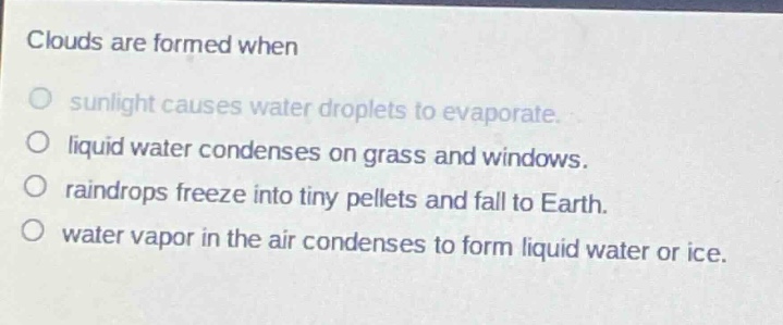 clouds are formed when\no sunlight causes water droplets to evaporate.\no liquid water condenses on grass and windows.\no raindrops freeze into tiny pellets and fall to earth.\no water vapor in the air condenses to form liquid water or ice.
