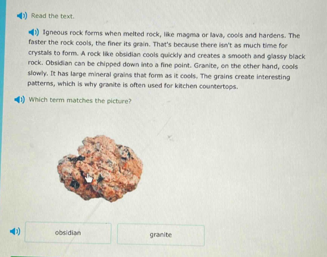 read the text. igneous rock forms when melted rock, like magma or lava, cools and hardens. the faster the rock cools, the finer its grain. thats because there isnt as much time for crystals to form. a rock like obsidian cools quickly and creates a smooth and glassy black rock. obsidian can be chipped down into a fine point. granite, on the other hand, cools slowly. it has large mineral grains that form as it cools. the grains create interesting patterns, which is why granite is often used for kitchen countertops. which term matches the picture? obsidian granite