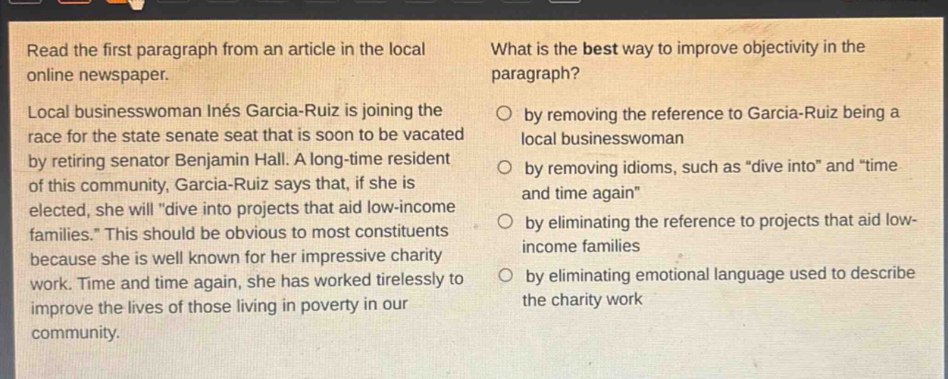 read the first paragraph from an article in the local online newspaper. local businesswoman inés garcia - ruiz is joining the race for the state senate seat that is soon to be vacated by retiring senator benjamin hall. a long - time resident of this community, garcia - ruiz says that, if she is elected, she will \dive into projects that aid low - income families.\ this should be obvious to most constituents because she is well known for her impressive charity work. time and time again, she has worked tirelessly to improve the lives of those living in poverty in our community. what is the best way to improve objectivity in the paragraph? by removing the reference to garcia - ruiz being a local businesswoman by removing idioms, such as \dive into\ and \time and time again\ by eliminating the reference to projects that aid low - income families by eliminating emotional language used to describe the charity work