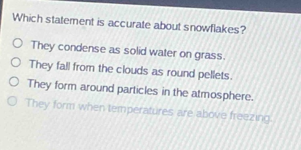 which statement is accurate about snowflakes? they condense as solid water on grass. they fall from the clouds as round pellets. they form around particles in the atmosphere. they form when temperatures are above freezing.