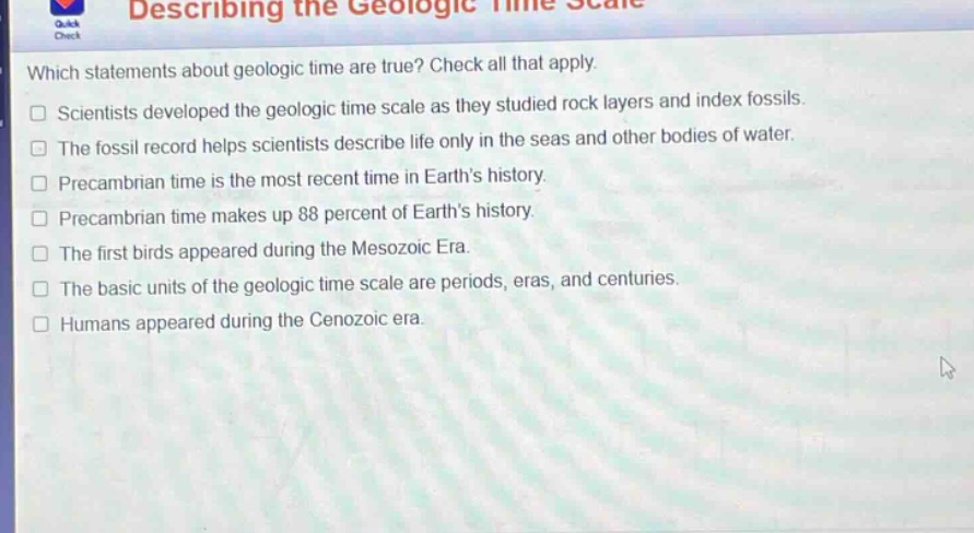 which statements about geologic time are true? check all that apply. scientists developed the geologic time scale as they studied rock layers and index fossils. the fossil record helps scientists describe life only in the seas and other bodies of water. precambrian time is the most recent time in earth’s history. precambrian time makes up 88 percent of earth’s history. the first birds appeared during the mesozoic era. the basic units of the geologic time scale are periods, eras, and centuries. humans appeared during the cenozoic era.