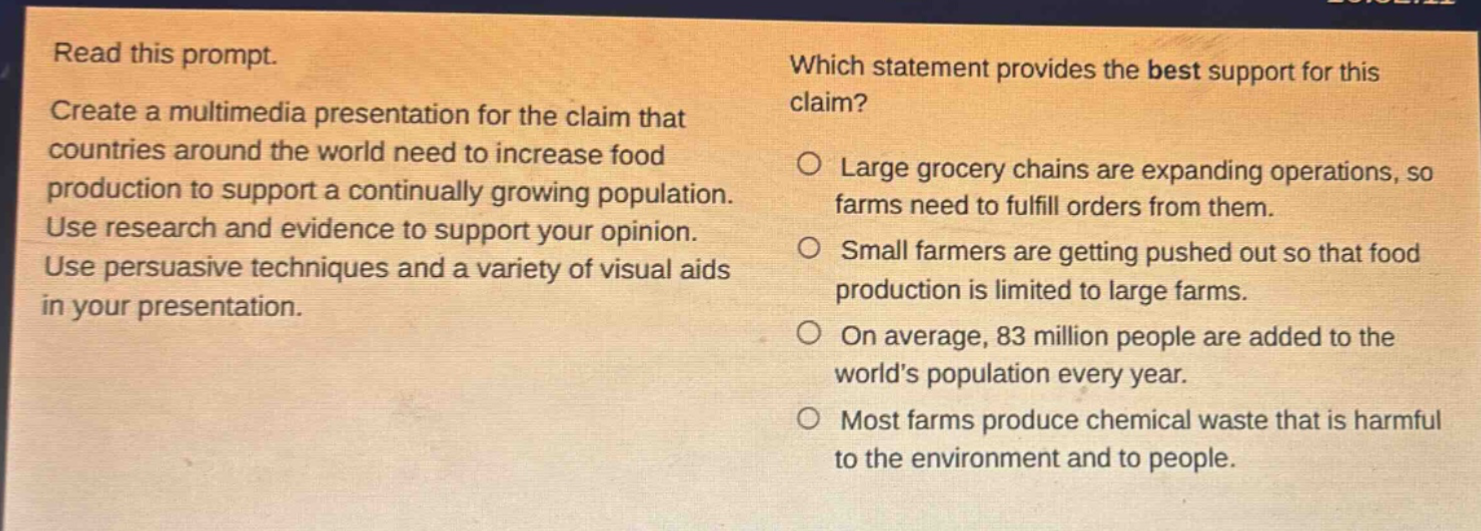 read this prompt. create a multimedia presentation for the claim that countries around the world need to increase food production to support a continually growing population. use research and evidence to support your opinion. use persuasive techniques and a variety of visual aids in your presentation. which statement provides the best support for this claim? large grocery chains are expanding operations, so farms need to fulfill orders from them. small farmers are getting pushed out so that food production is limited to large farms. on average, 83 million people are added to the world’s population every year. most farms produce chemical waste that is harmful to the environment and to people.