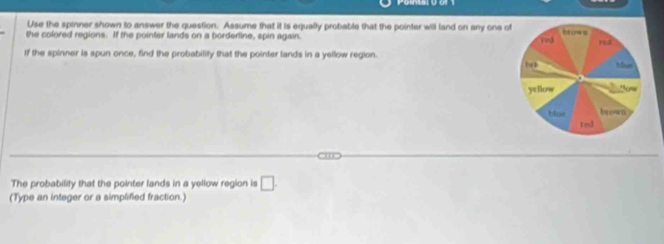 use the spinner shown to answer the question. assume that it is equally probable that the pointer will land on any one of the colored regions. if the pointer lands on a borderline, spin again. if the spinner is spun once, find the probability that the pointer lands in a yellow region. the probability that the pointer lands in a yellow region is . (type an integer or a simplified fraction.)