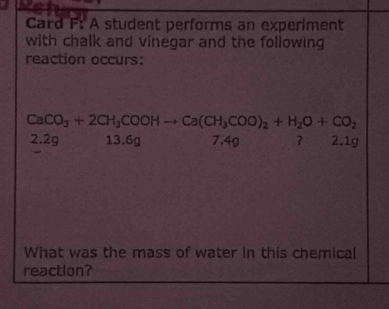 card f: a student performs an experiment with chalk and vinegar and the following reaction occurs: caco3 + 2ch3cooh → ca(ch3coo)2 + h2o + co2 2.2g 13.6g 7.4g? 2.1g what was the mass of water in this chemical reaction?
