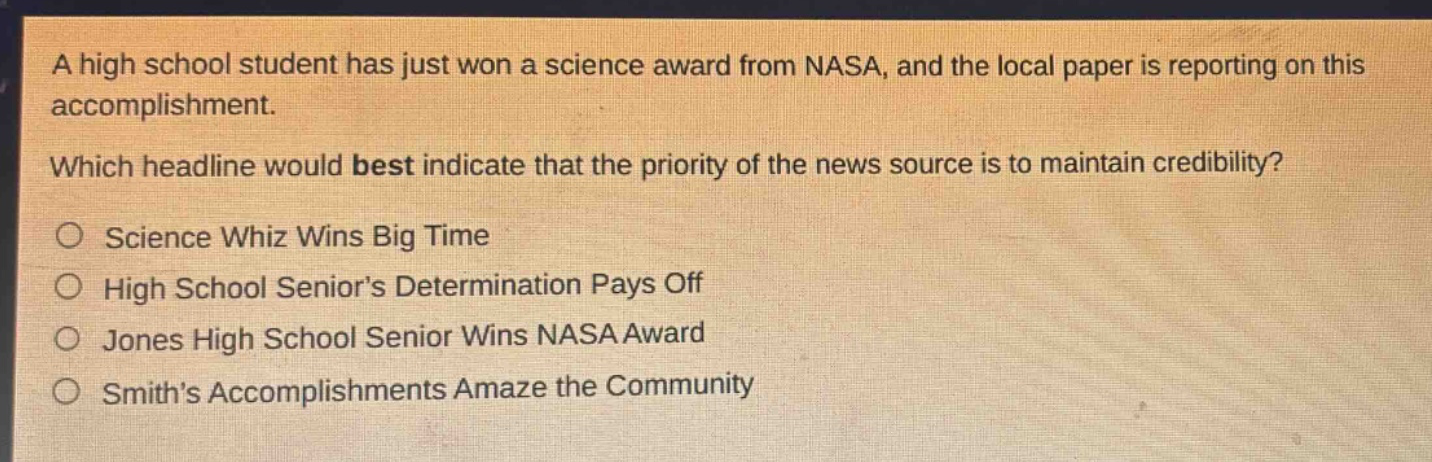 a high school student has just won a science award from nasa, and the local paper is reporting on this accomplishment. which headline would best indicate that the priority of the news source is to maintain credibility? science whiz wins big time high school senior’s determination pays off jones high school senior wins nasa award smith’s accomplishments amaze the community