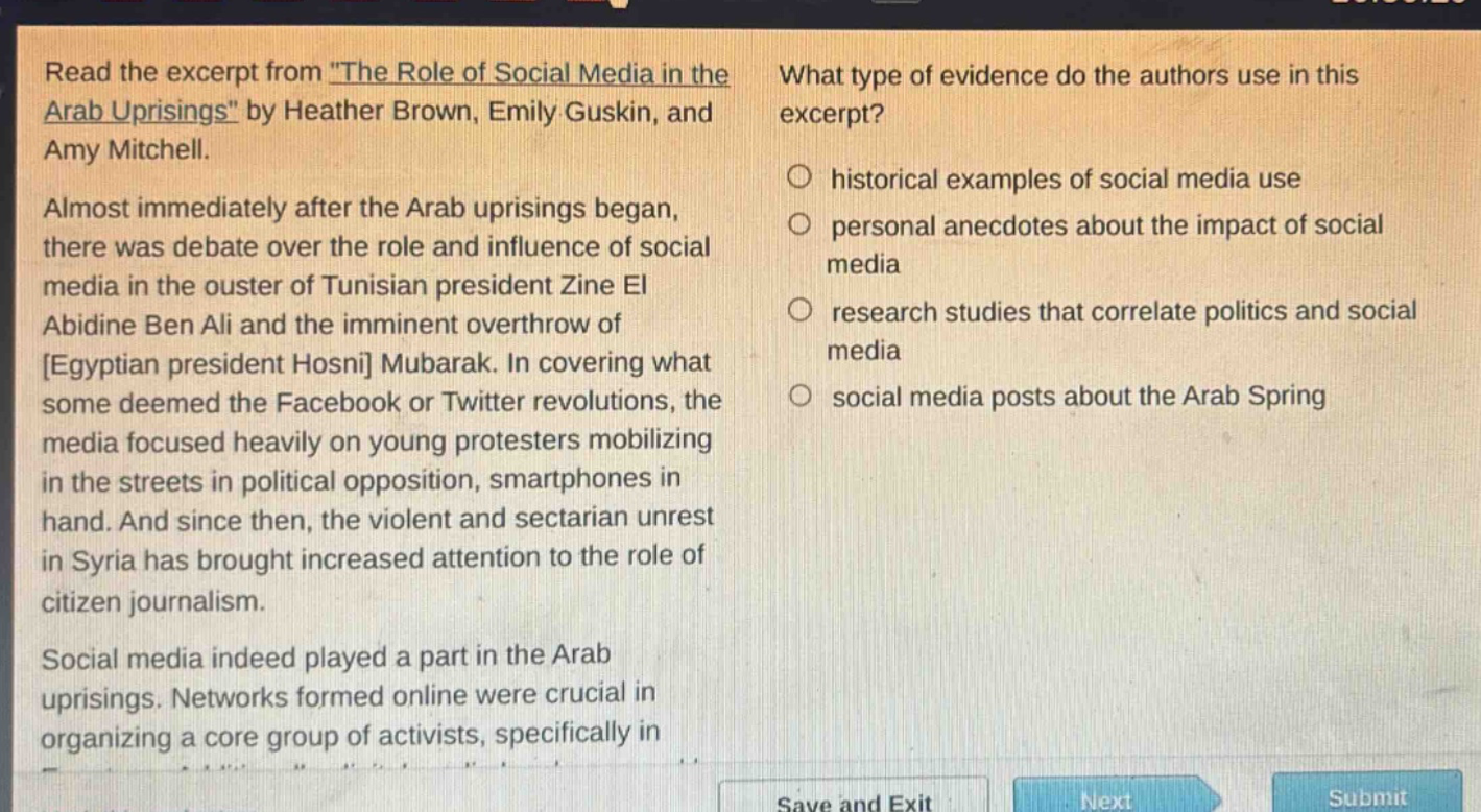 read the excerpt from \the role of social media in the arab uprisings\ by heather brown, emily guskin, and amy mitchell. almost immediately after the arab uprisings began, there was debate over the role and influence of social media in the ouster of tunisian president zine el abidine ben ali and the imminent overthrow of egyptian president hosni mubarak. in covering what some deemed the facebook or twitter revolutions, the media focused heavily on young protesters mobilizing in the streets in political opposition, smartphones in hand. and since then, the violent and sectarian unrest in syria has brought increased attention to the role of citizen journalism. social media indeed played a part in the arab uprisings. networks formed online were crucial in organizing a core group of activists, specifically in what type of evidence do the authors use in this excerpt? historical examples of social media use personal anecdotes about the impact of social media research studies that correlate politics and social media social media posts about the arab spring