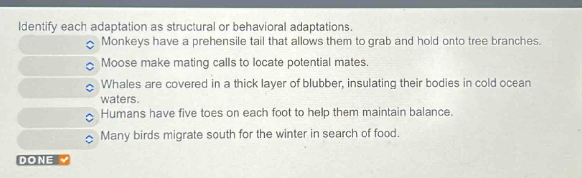 identify each adaptation as structural or behavioral adaptations. monkeys have a prehensile tail that allows them to grab and hold onto tree branches. moose make mating calls to locate potential mates. whales are covered in a thick layer of blubber, insulating their bodies in cold ocean waters. humans have five toes on each foot to help them maintain balance. many birds migrate south for the winter in search of food.