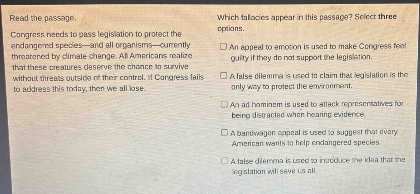 read the passage. congress needs to pass legislation to protect the endangered species—and all organisms—currently threatened by climate change. all americans realize that these creatures deserve the chance to survive without threats outside of their control. if congress fails to address this today, then we all lose. which fallacies appear in this passage? select three options. an appeal to emotion is used to make congress feel guilty if they do not support the legislation. a false dilemma is used to claim that legislation is the only way to protect the environment. an ad hominem is used to attack representatives for being distracted when hearing evidence. a bandwagon appeal is used to suggest that every american wants to help endangered species. a false dilemma is used to introduce the idea that the legislation will save us all.