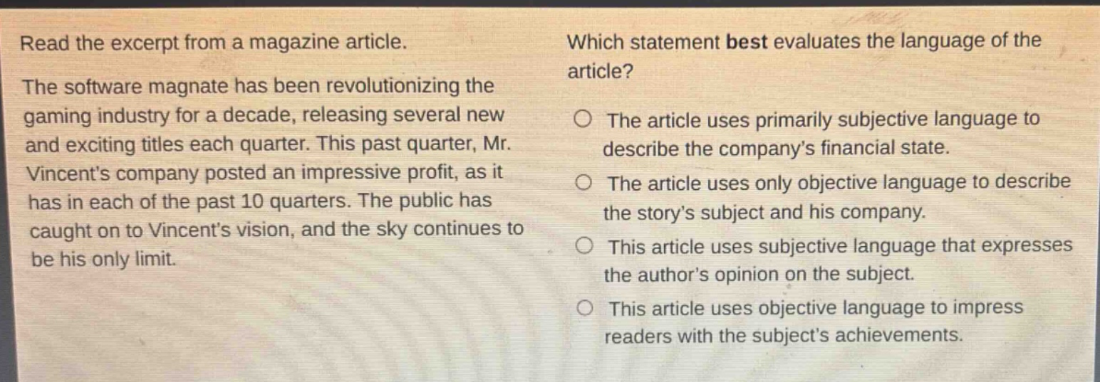 read the excerpt from a magazine article. the software magnate has been revolutionizing the gaming industry for a decade, releasing several new and exciting titles each quarter. this past quarter, mr. vincents company posted an impressive profit, as it has in each of the past 10 quarters. the public has caught on to vincents vision, and the sky continues to be his only limit. which statement best evaluates the language of the article? the article uses primarily subjective language to describe the companys financial state. the article uses only objective language to describe the storys subject and his company. this article uses subjective language that expresses the authors opinion on the subject. this article uses objective language to impress readers with the subjects achievements.