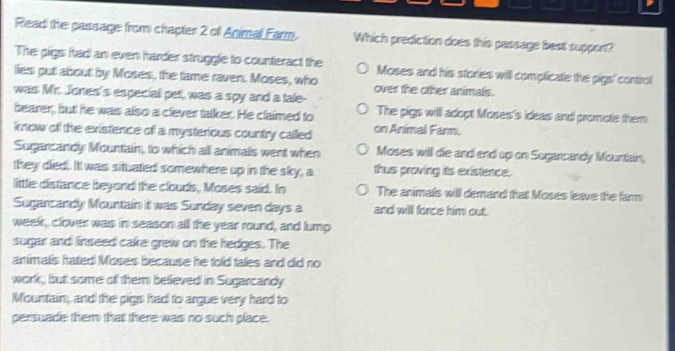 read the passage from chapter 2 of animal farm. the pigs had an even harder struggle to counteract the lies put about by moses, the tame raven. moses, who was mr. joness especial pet, was a spy and a tale - bearer, but he was also a clever talker. he claimed to know of the existence of a mysterious country called sugarcandy mountain, to which all animals went when they died. it was situated somewhere up in the sky, a little distance beyond the clouds, moses said. in sugarcandy mountain it was sunday seven days a week, clover was in season all the year round, and lump sugar and linseed cake grew on the hedges. the animals hated moses because he told tales and did no work, but some of them believed in sugarcandy mountain, and the pigs had to argue very hard to persuade them that there was no such place. which prediction does this passage best support? moses and his stories will complicate the pigs control over the other animals. the pigs will adopt mosess ideas and promote them on animal farm. moses will die and end up on sugarcandy mountain, thus proving its existence. the animals will demand that moses leave the farm and will force him out.