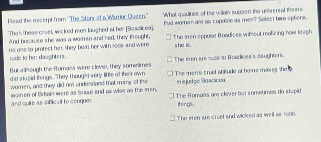 read the excerpt from \the story of a warrior queen.\ then these cruel, wicked men laughed at her boadicea. and because she was a woman and had, they thought, no one to protect her, they beat her with rods and were rude to her daughters. but although the romans were clever, they sometimes did stupid things. they thought very little of their own women, and they did not understand that many of the women of britain were as brave and as wise as the men, and quite as difficult to conquer. what qualities of the villain support the universal theme that women are as capable as men? select two options. the men oppose boadicea without realizing how tough she is. the men are rude to boadiceas daughters. the mens cruel attitude at home makes them misjudge boadicea. the romans are clever but sometimes do stupid things. the men are cruel and wicked as well as rude.
