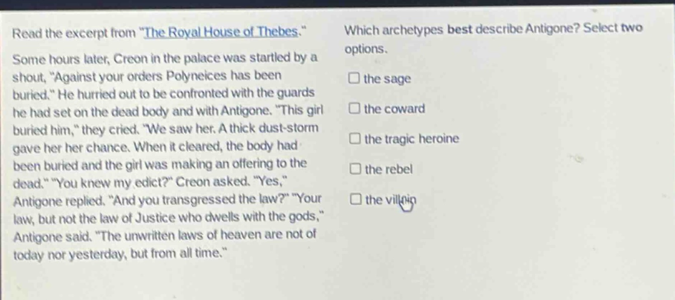 read the excerpt from \the royal house of thebes.\ some hours later, creon in the palace was startled by a shout, \against your orders polyneices has been buried.\ he hurried out to be confronted with the guards he had set on the dead body and with antigone. \this girl buried him,\ they cried. \we saw her. a thick dust - storm gave her her chance. when it cleared, the body had been buried and the girl was making an offering to the dead.\ \you knew my edict?\ creon asked. \yes,\ antigone replied. \and you transgressed the law?\ \your law, but not the law of justice who dwells with the gods,\ antigone said. \the unwritten laws of heaven are not of today nor yesterday, but from all time.\ which archetypes best describe antigone? select two options. the sage the coward the tragic heroine the rebel the villain